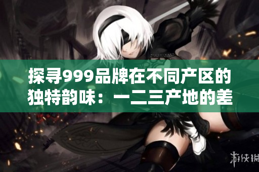 探寻999品牌在不同产区的独特韵味：一二三产地的差异揭秘