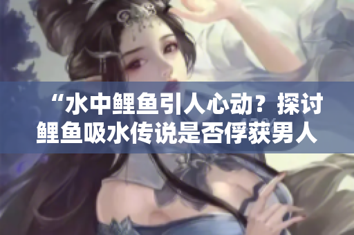 “水中鲤鱼引人心动？探讨鲤鱼吸水传说是否俘获男人心灵的奥秘！”