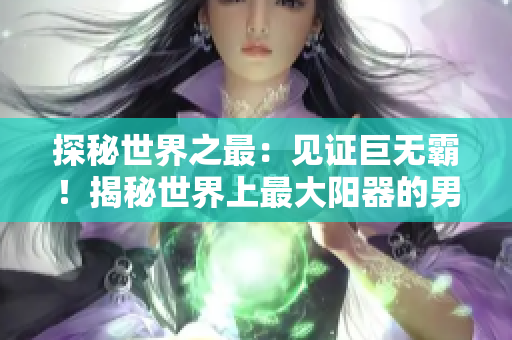 探秘世界之最：见证巨无霸！揭秘世界上最大阳器的男人长啥模样？惊人图像曝光！