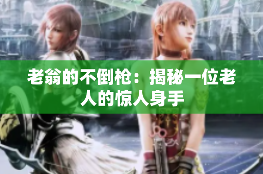 老翁的不倒枪：揭秘一位老人的惊人身手