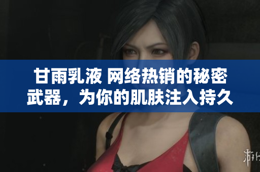 甘雨乳液 网络热销的秘密武器，为你的肌肤注入持久滋润与护理力量！