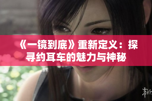《一镜到底》重新定义：探寻约耳车的魅力与神秘