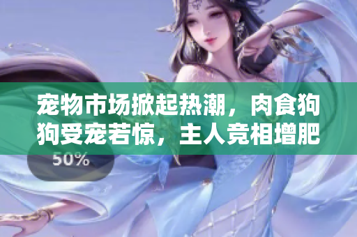 宠物市场掀起热潮，肉食狗狗受宠若惊，主人竞相增肥增食欲，谨防过量食用!