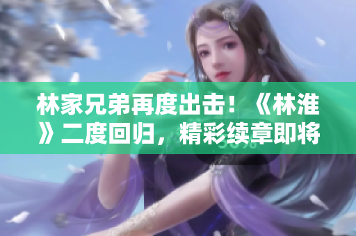 林家兄弟再度出击！《林淮》二度回归，精彩续章即将揭晓！
