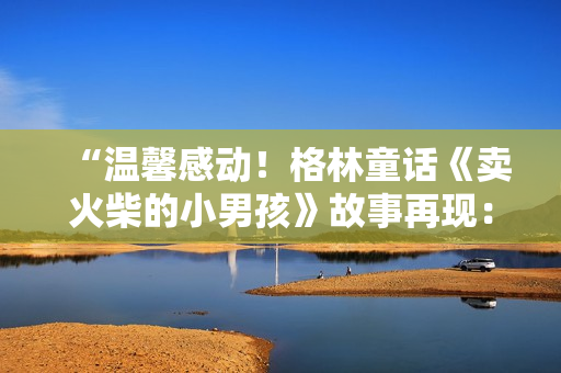 “温馨感动！格林童话《卖火柴的小男孩》故事再现：勇气与希望的灯火”