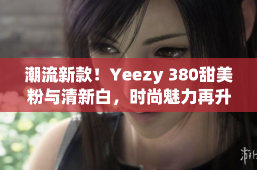 潮流新款！Yeezy 380甜美粉与清新白，时尚魅力再升级