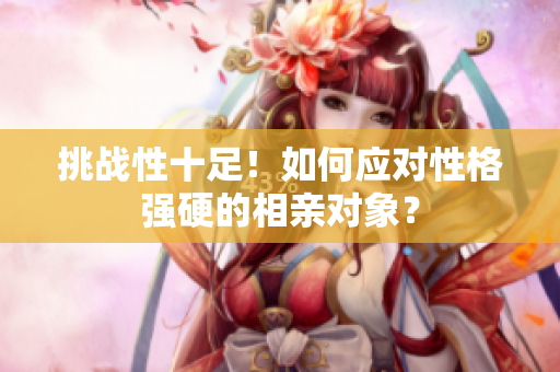 挑战性十足！如何应对性格强硬的相亲对象？