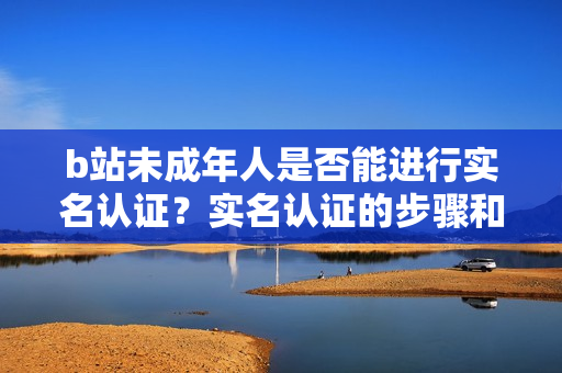 b站未成年人是否能进行实名认证？实名认证的步骤和要求是什么？