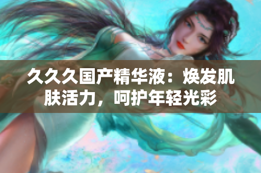 久久久国产精华液：焕发肌肤活力，呵护年轻光彩