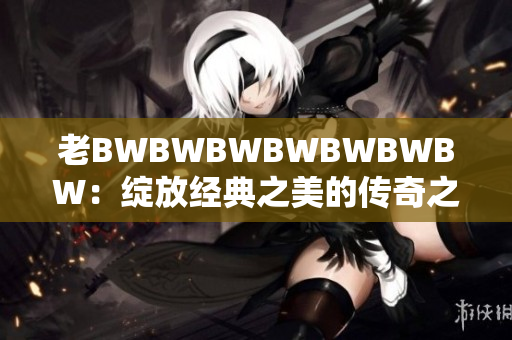 老BWBWBWBWBWBWBW：绽放经典之美的传奇之旅
