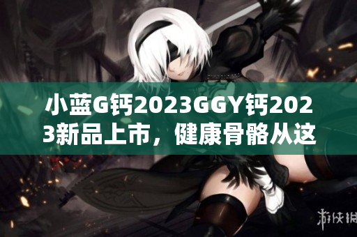 小蓝G钙2023GGY钙2023新品上市，健康骨骼从这里开始！