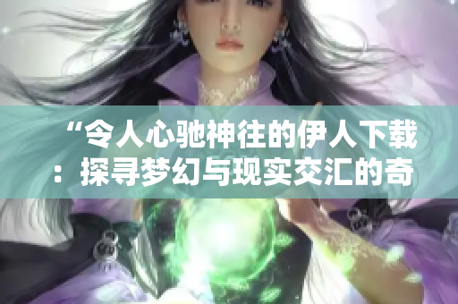 “令人心驰神往的伊人下载：探寻梦幻与现实交汇的奇妙之处”