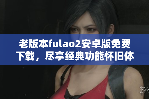 老版本fulao2安卓版免费下载，尽享经典功能怀旧体验