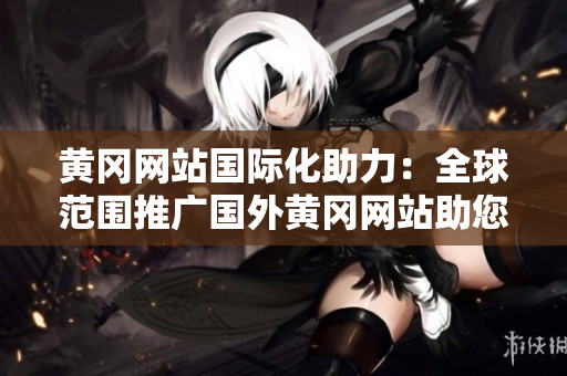 黄冈网站国际化助力：全球范围推广国外黄冈网站助您触达更广阔世界