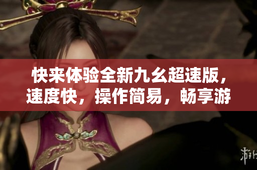快来体验全新九幺超速版，速度快，操作简易，畅享游戏乐趣