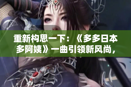 重新构思一下：《多多日本多阿姨》一曲引领新风尚，探索日本文化魅力