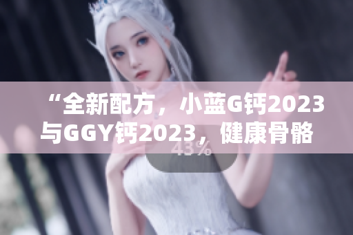 “全新配方，小蓝G钙2023与GGY钙2023，健康骨骼从这里开始！”