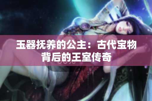 玉器抚养的公主：古代宝物背后的王室传奇