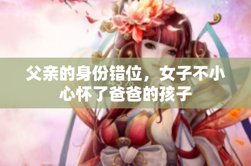 父亲的身份错位，女子不小心怀了爸爸的孩子