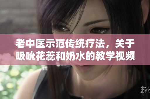 老中医示范传统疗法，关于吸吮花蕊和奶水的教学视频