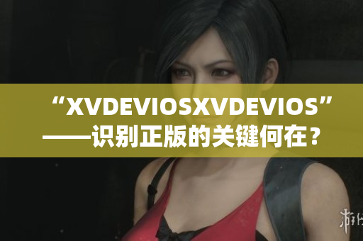 “XVDEVIOSXVDEVIOS”——识别正版的关键何在？