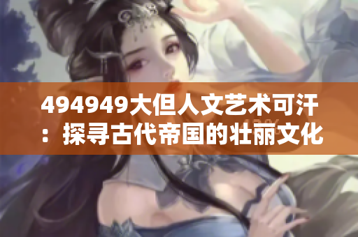 494949大但人文艺术可汗：探寻古代帝国的壮丽文化遗产