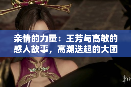 亲情的力量：王芳与高敏的感人故事，高潮迭起的大团圆结局让人泪目