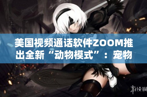 美国视频通话软件ZOOM推出全新“动物模式”：宠物也能参与会议了！
