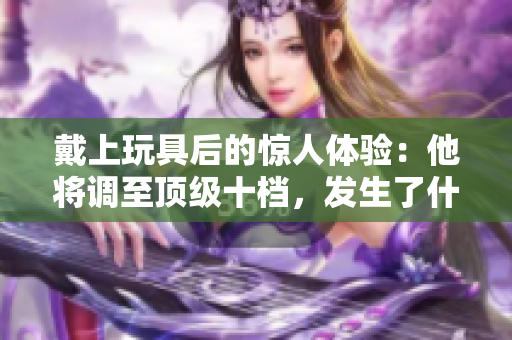戴上玩具后的惊人体验：他将调至顶级十档，发生了什么？
