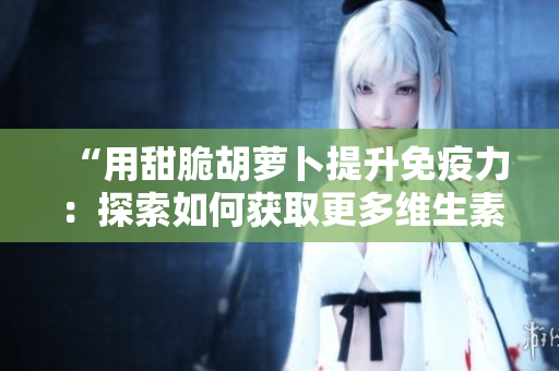 “用甜脆胡萝卜提升免疫力：探索如何获取更多维生素C的健康方法”