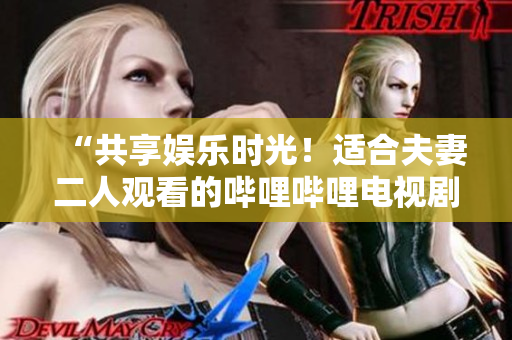 “共享娱乐时光！适合夫妻二人观看的哔哩哔哩电视剧推荐”