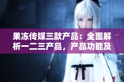 果冻传媒三款产品：全面解析一二三产品，产品功能及应用详解