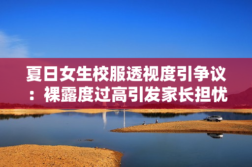 夏日女生校服透视度引争议：裸露度过高引发家长担忧