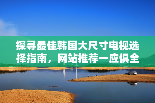 探寻最佳韩国大尺寸电视选择指南，网站推荐一应俱全