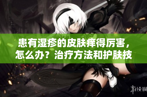 患有湿疹的皮肤痒得厉害，怎么办？治疗方法和护肤技巧分享