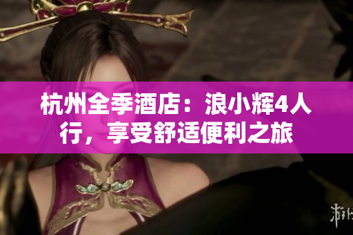 杭州全季酒店：浪小辉4人行，享受舒适便利之旅