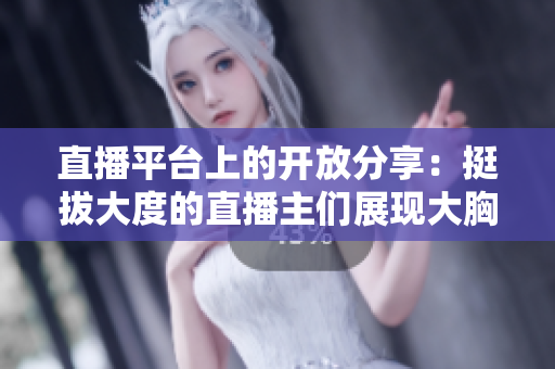 直播平台上的开放分享：挺拔大度的直播主们展现大胸襟，引领观众新体验