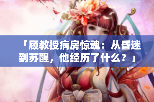 「顾教授病房惊魂：从昏迷到苏醒，他经历了什么？」