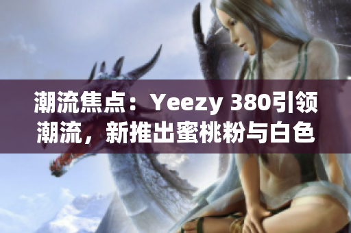 潮流焦点：Yeezy 380引领潮流，新推出蜜桃粉与白色款式