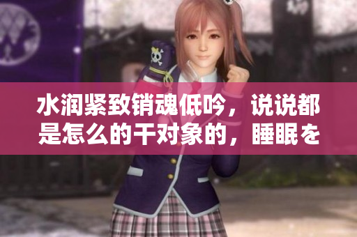 水润紧致销魂低吟，说说都是怎么的干对象的，睡眠を取らなくてもいい，睡觉抓着小鸡一晚上会怎样，睡过年纪最大的多少岁六十多，水润紧致销魂低吟古代210