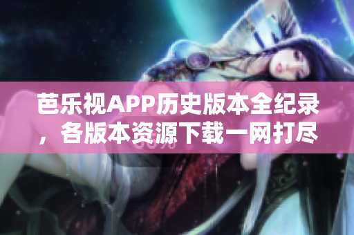 芭乐视APP历史版本全纪录，各版本资源下载一网打尽