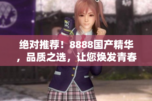 绝对推荐！8888国产精华，品质之选，让您焕发青春活力！