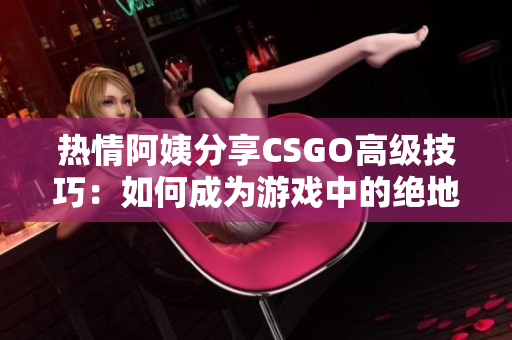 热情阿姨分享CSGO高级技巧：如何成为游戏中的绝地求生王者