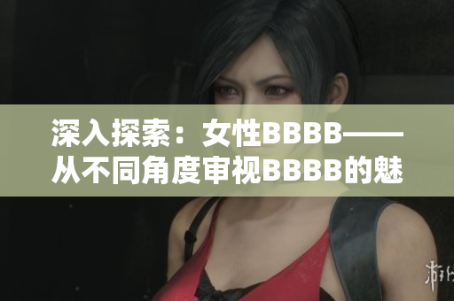 深入探索：女性BBBB——从不同角度审视BBBB的魅力与价值