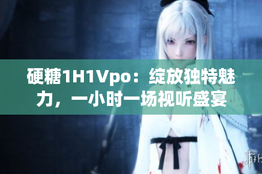 硬糖1H1Vpo：绽放独特魅力，一小时一场视听盛宴