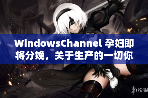 WindowsChannel 孕妇即将分娩，关于生产的一切你需要了解的