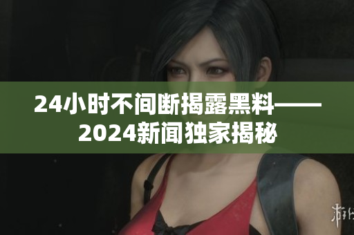 24小时不间断揭露黑料——2024新闻独家揭秘