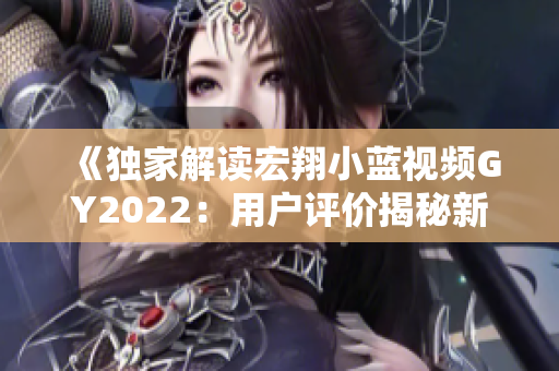 《独家解读宏翔小蓝视频GY2022：用户评价揭秘新一代产品优势与挑战》