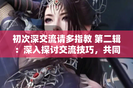 初次深交流请多指教 第二辑：深入探讨交流技巧，共同成长