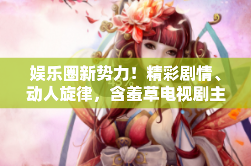 娱乐圈新势力！精彩剧情、动人旋律，含羞草电视剧主题曲震撼上线!